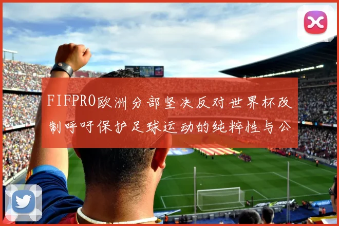 FIFPRO欧洲分部坚决反对世界杯改制呼吁保护足球运动的纯粹性与公平性